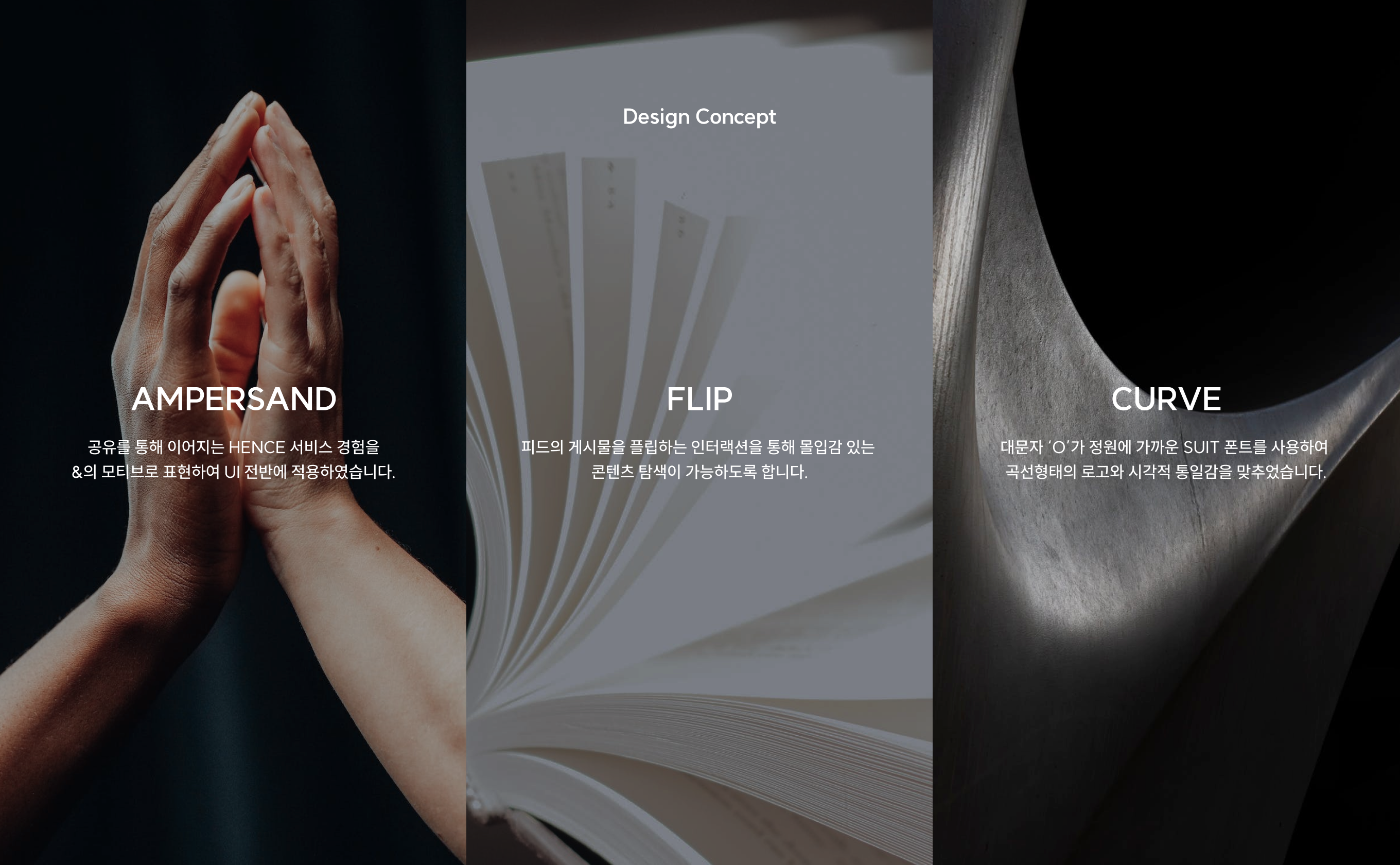 design Concept AMPERSAND 공유를 통해 이어지는 hence 서비스 경험을 &의 모티브로 표현하여 UI 전반에 적용하였습니다. FLIP 피드의 게시물을 플립하는 인터랙션을 통해 몰입감 있는
콘텐츠 탐색이 가능하도록 합니다. CURVE 대문자 ‘o’가 정원에 가까운 suit 폰트를 사용하여 곡선형태의 로고와 시각적 통일감을 맞추었습니다.